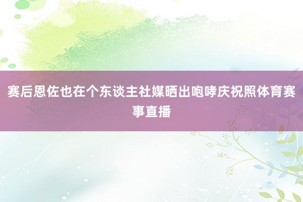 赛后恩佐也在个东谈主社媒晒出咆哮庆祝照体育赛事直播