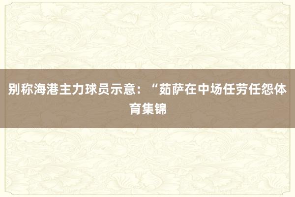 别称海港主力球员示意：“茹萨在中场任劳任怨体育集锦