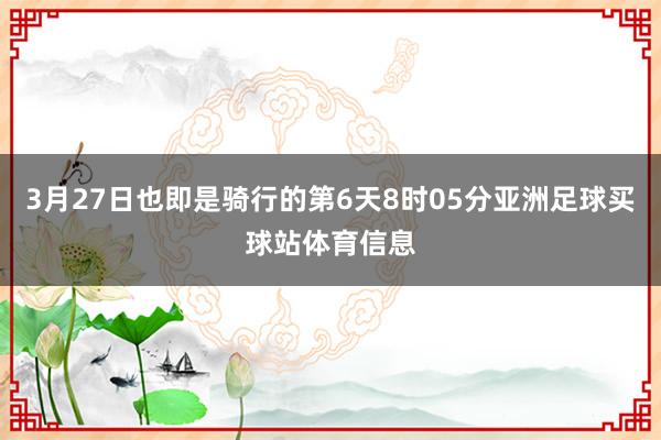 3月27日也即是骑行的第6天8时05分亚洲足球买球站体育信息