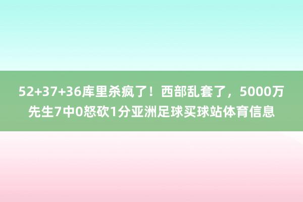 52+37+36库里杀疯了!西部乱套了,5000万先生7中0怒砍1分亚洲足球买球站体育信息