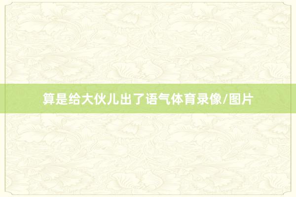 算是给大伙儿出了语气体育录像/图片