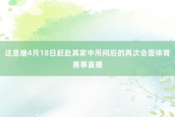 这是继4月18日赶赴其家中吊问后的再次会面体育赛事直播