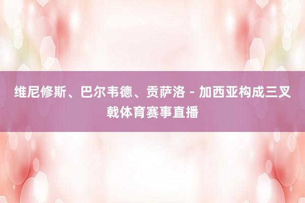 维尼修斯、巴尔韦德、贡萨洛 - 加西亚构成三叉戟体育赛事直播