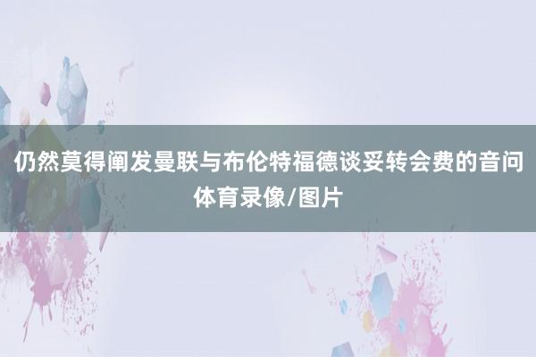 仍然莫得阐发曼联与布伦特福德谈妥转会费的音问体育录像/图片
