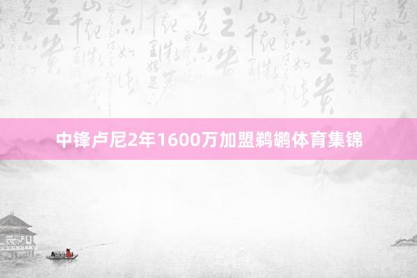 中锋卢尼2年1600万加盟鹈鹕体育集锦