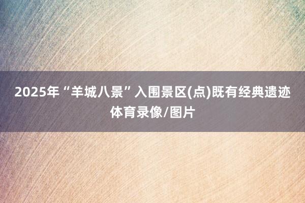 2025年“羊城八景”入围景区(点)既有经典遗迹体育录像/图片