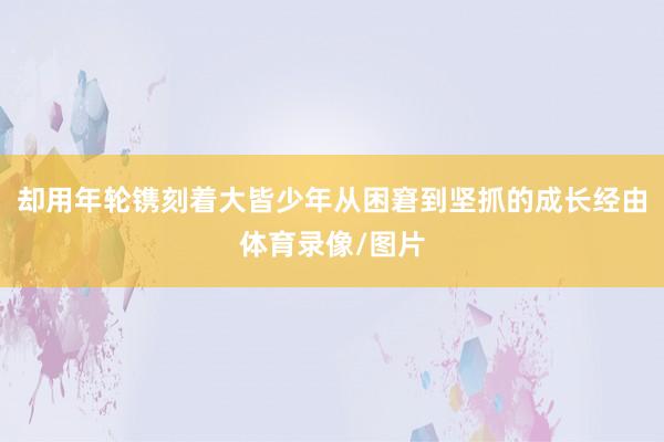 却用年轮镌刻着大皆少年从困窘到坚抓的成长经由体育录像/图片
