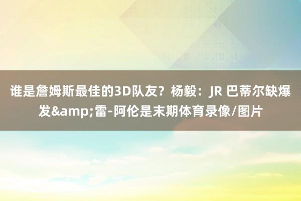 谁是詹姆斯最佳的3D队友?杨毅:JR 巴蒂尔缺爆发&雷-阿伦是末期体育录像/图片