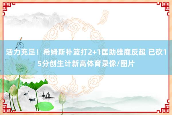 活力充足！希姆斯补篮打2+1匡助雄鹿反超 已砍15分创生计新高体育录像/图片