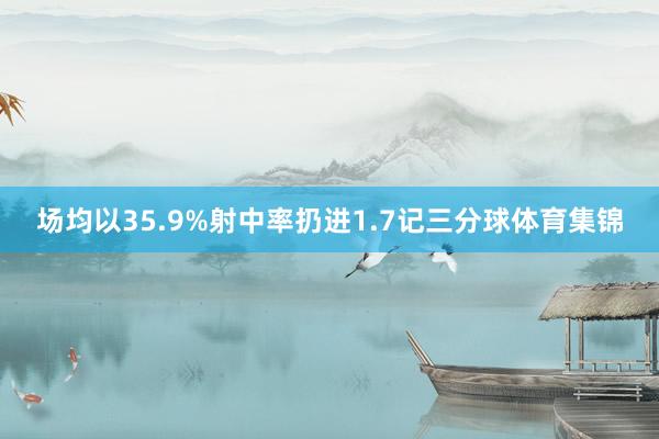 场均以35.9%射中率扔进1.7记三分球体育集锦