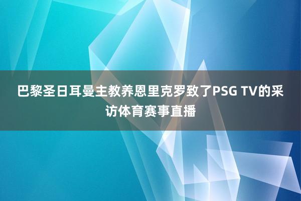 巴黎圣日耳曼主教养恩里克罗致了PSG TV的采访体育赛事直播