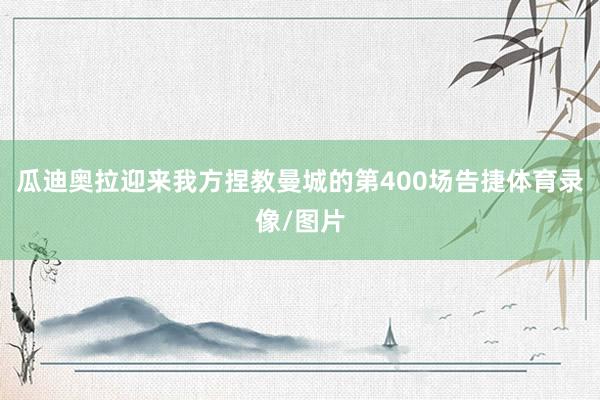 瓜迪奥拉迎来我方捏教曼城的第400场告捷体育录像/图片