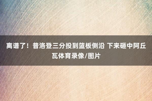 离谱了！普洛登三分投到篮板侧沿 下来砸中阿丘瓦体育录像/图片