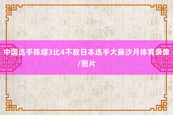 中国选手陈熠3比4不敌日本选手大藤沙月体育录像/图片