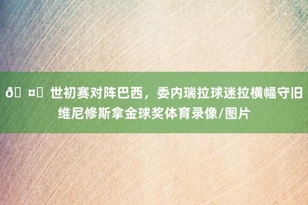 🤔世初赛对阵巴西，委内瑞拉球迷拉横幅守旧维尼修斯拿金球奖体育录像/图片
