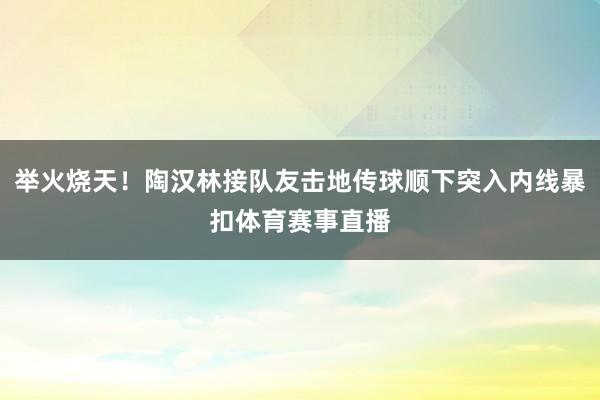 举火烧天！陶汉林接队友击地传球顺下突入内线暴扣体育赛事直播