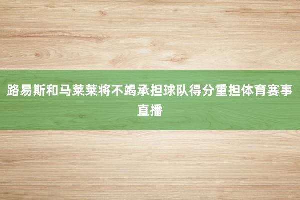 路易斯和马莱莱将不竭承担球队得分重担体育赛事直播