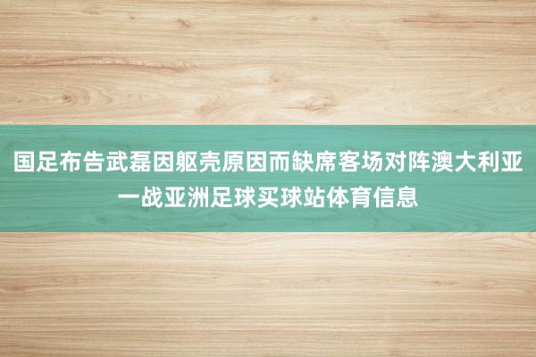 国足布告武磊因躯壳原因而缺席客场对阵澳大利亚一战亚洲足球买球站体育信息