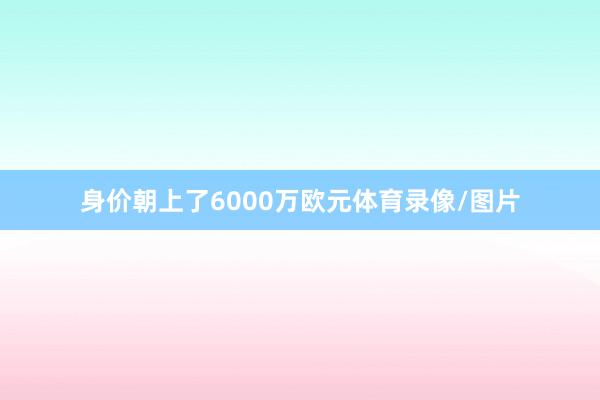 身价朝上了6000万欧元体育录像/图片