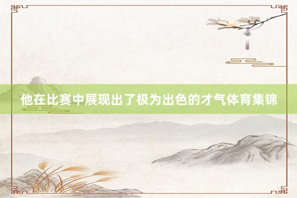 他在比赛中展现出了极为出色的才气体育集锦
