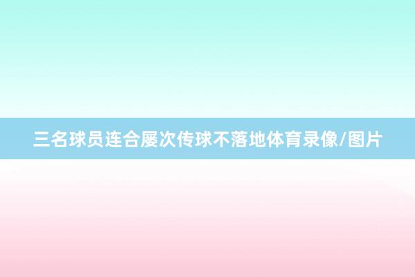 三名球员连合屡次传球不落地体育录像/图片