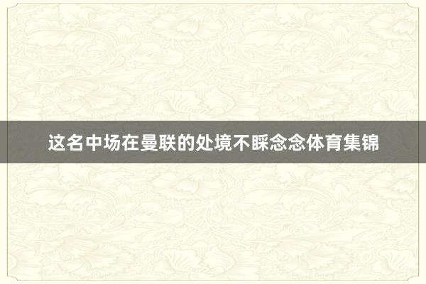 这名中场在曼联的处境不睬念念体育集锦