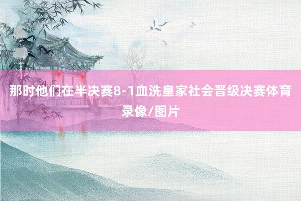 那时他们在半决赛8-1血洗皇家社会晋级决赛体育录像/图片