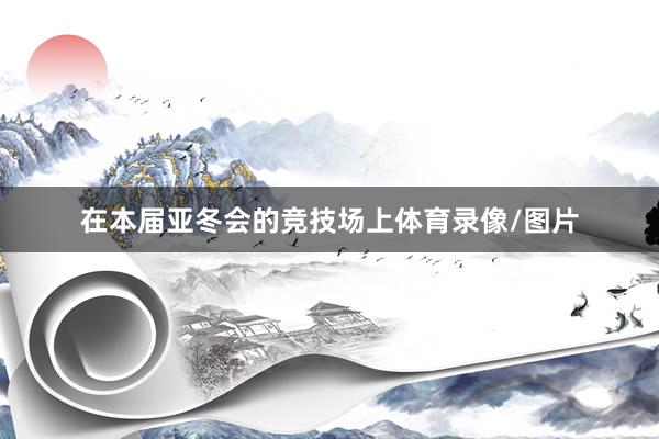 在本届亚冬会的竞技场上体育录像/图片