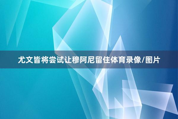 尤文皆将尝试让穆阿尼留住体育录像/图片