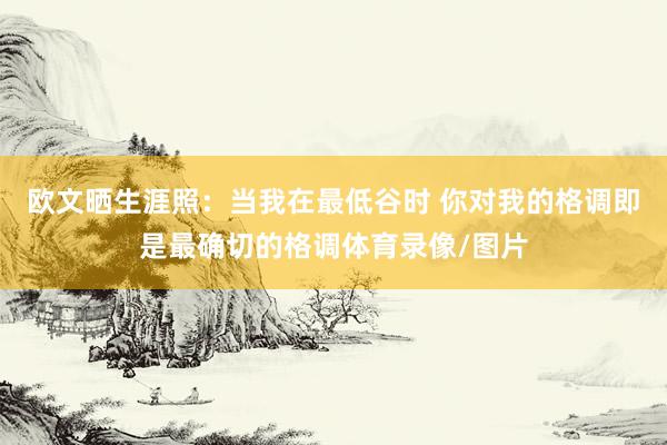 欧文晒生涯照：当我在最低谷时 你对我的格调即是最确切的格调体育录像/图片