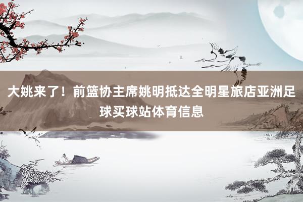 大姚来了！前篮协主席姚明抵达全明星旅店亚洲足球买球站体育信息