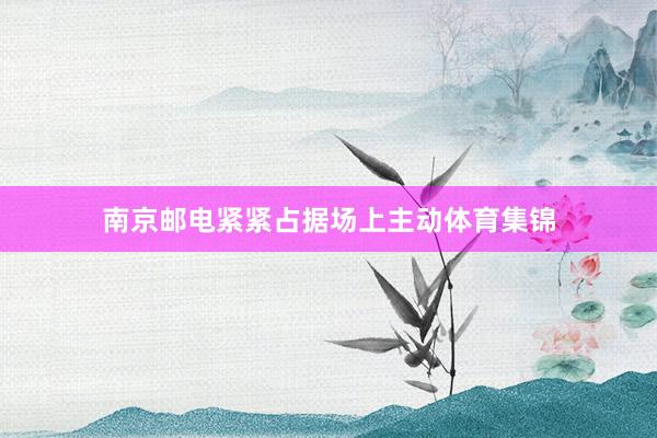 南京邮电紧紧占据场上主动体育集锦