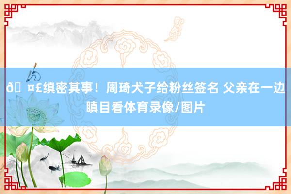 🤣缜密其事！周琦犬子给粉丝签名 父亲在一边瞋目看体育录像/图片