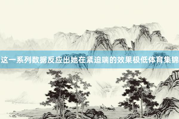 这一系列数据反应出她在紧迫端的效果极低体育集锦