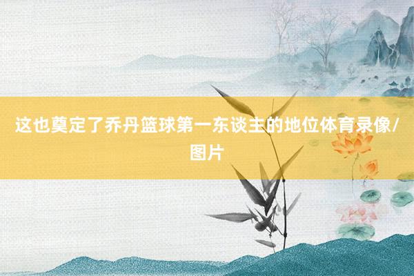 这也奠定了乔丹篮球第一东谈主的地位体育录像/图片