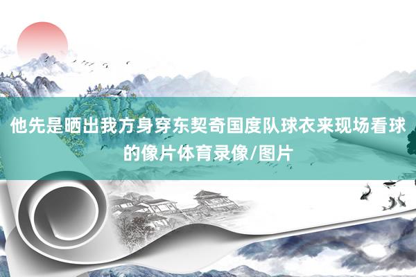 他先是晒出我方身穿东契奇国度队球衣来现场看球的像片体育录像/图片