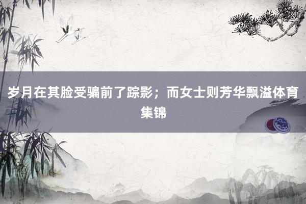岁月在其脸受骗前了踪影；而女士则芳华飘溢体育集锦