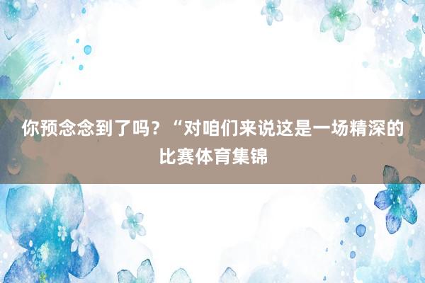 你预念念到了吗？　　“对咱们来说这是一场精深的比赛体育集锦