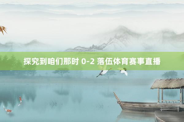 探究到咱们那时 0-2 落伍体育赛事直播