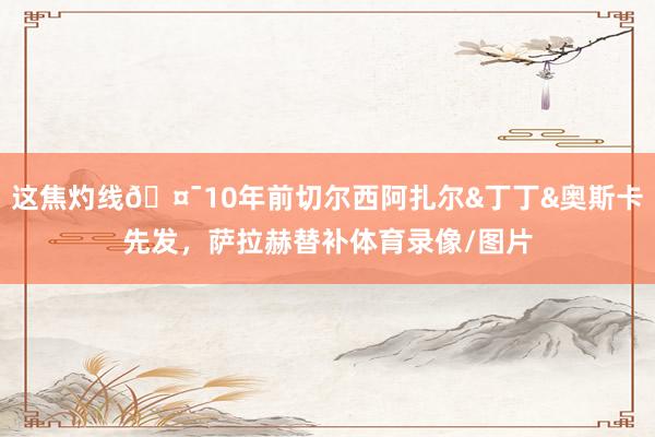 这焦灼线🤯10年前切尔西阿扎尔&丁丁&奥斯卡先发，萨拉赫替补体育录像/图片