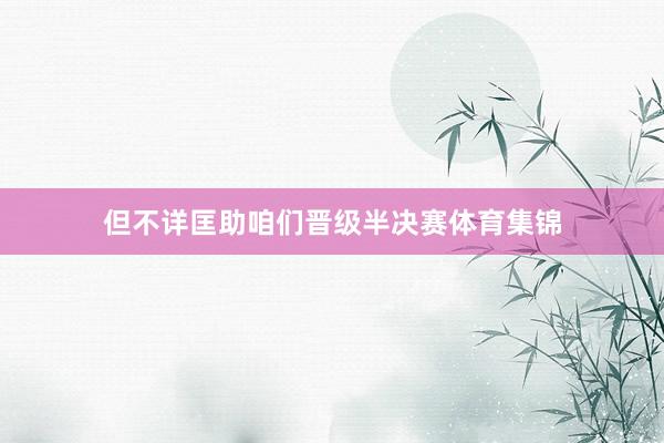 但不详匡助咱们晋级半决赛体育集锦