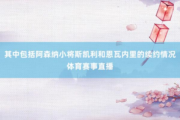 其中包括阿森纳小将斯凯利和恩瓦内里的续约情况体育赛事直播