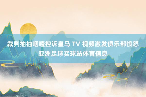 裁判抽抽咽噎控诉皇马 TV 视频激发俱乐部愤怒亚洲足球买球站体育信息