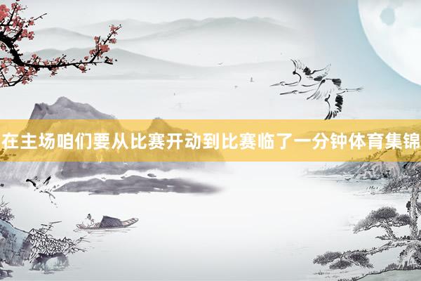 在主场咱们要从比赛开动到比赛临了一分钟体育集锦