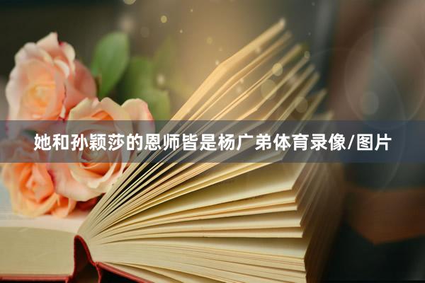 她和孙颖莎的恩师皆是杨广弟体育录像/图片