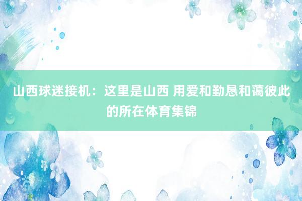 山西球迷接机：这里是山西 用爱和勤恳和蔼彼此的所在体育集锦