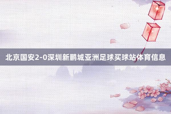 北京国安2-0深圳新鹏城亚洲足球买球站体育信息