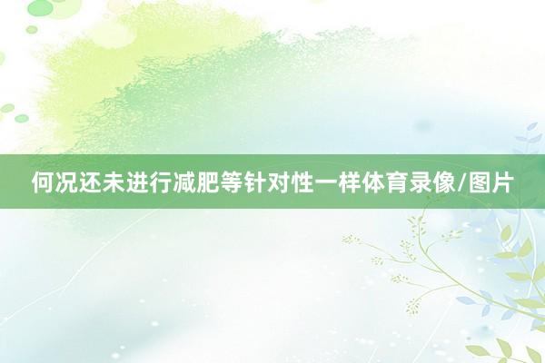 何况还未进行减肥等针对性一样体育录像/图片