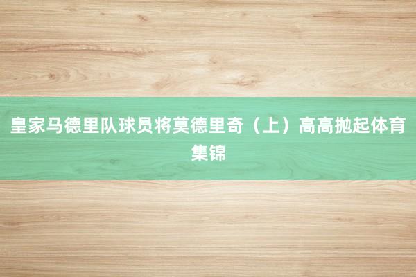 皇家马德里队球员将莫德里奇（上）高高抛起体育集锦
