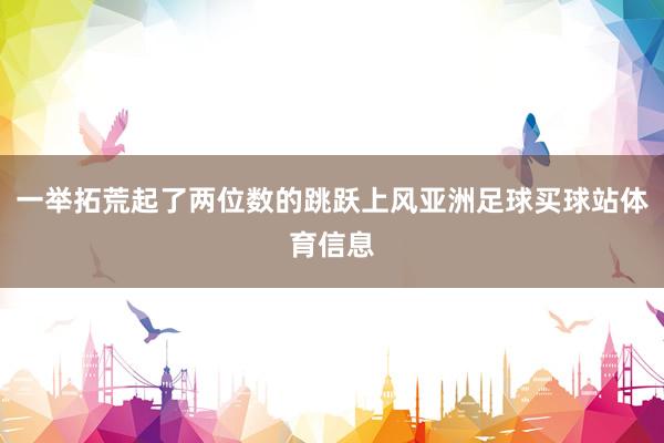 一举拓荒起了两位数的跳跃上风亚洲足球买球站体育信息